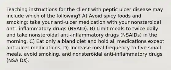 Teaching instructions for the client with peptic ulcer disease may include which of the following? A) Avoid spicy foods and smoking; take your anti-ulcer medication with your nonsteroidal anti- inflammatory drugs (NSAID). B) Limit meals to twice daily and take nonsteroidal anti-inflammatory drugs (NSAIDs) in the morning. C) Eat only a bland diet and hold all medications except anti-ulcer medications. D) Increase meal frequency to five small meals, avoid smoking, and nonsteroidal anti-inflammatory drugs (NSAIDs).