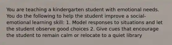 You are teaching a kindergarten student with emotional needs. You do the following to help the student improve a social-emotional learning skill: 1. Model responses to situations and let the student observe good choices 2. Give cues that encourage the student to remain calm or relocate to a quiet library