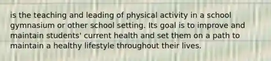 is the teaching and leading of physical activity in a school gymnasium or other school setting. Its goal is to improve and maintain students' current health and set them on a path to maintain a healthy lifestyle throughout their lives.