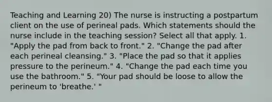 Teaching and Learning 20) The nurse is instructing a postpartum client on the use of perineal pads. Which statements should the nurse include in the teaching session? Select all that apply. 1. "Apply the pad from back to front." 2. "Change the pad after each perineal cleansing." 3. "Place the pad so that it applies pressure to the perineum." 4. "Change the pad each time you use the bathroom." 5. "Your pad should be loose to allow the perineum to 'breathe.' "