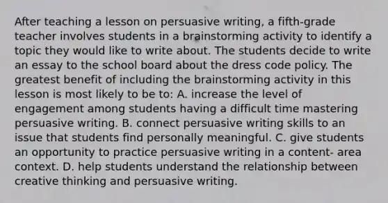 After teaching a lesson on persuasive writing, a fifth-grade teacher involves students in a brainstorming activity to identify a topic they would like to write about. The students decide to write an essay to the school board about the dress code policy. The greatest benefit of including the brainstorming activity in this lesson is most likely to be to: A. increase the level of engagement among students having a difficult time mastering persuasive writing. B. connect persuasive writing skills to an issue that students find personally meaningful. C. give students an opportunity to practice persuasive writing in a content- area context. D. help students understand the relationship between creative thinking and persuasive writing.