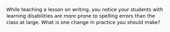 While teaching a lesson on writing, you notice your students with learning disabilities are more prone to spelling errors than the class at large. What is one change in practice you should make?