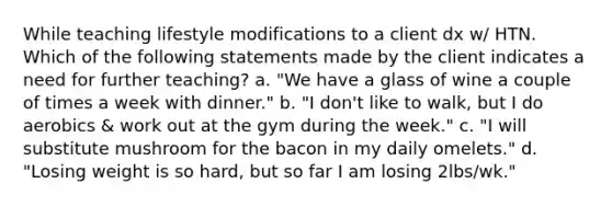 While teaching lifestyle modifications to a client dx w/ HTN. Which of the following statements made by the client indicates a need for further teaching? a. "We have a glass of wine a couple of times a week with dinner." b. "I don't like to walk, but I do aerobics & work out at the gym during the week." c. "I will substitute mushroom for the bacon in my daily omelets." d. "Losing weight is so hard, but so far I am losing 2lbs/wk."