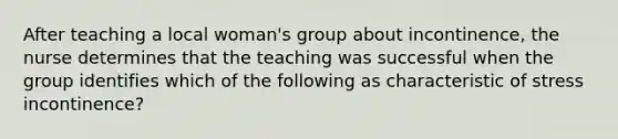 After teaching a local woman's group about incontinence, the nurse determines that the teaching was successful when the group identifies which of the following as characteristic of stress incontinence?