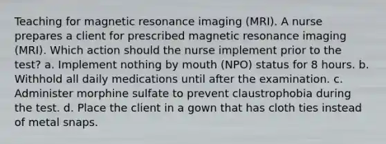 Teaching for magnetic resonance imaging (MRI). A nurse prepares a client for prescribed magnetic resonance imaging (MRI). Which action should the nurse implement prior to the test? a. Implement nothing by mouth (NPO) status for 8 hours. b. Withhold all daily medications until after the examination. c. Administer morphine sulfate to prevent claustrophobia during the test. d. Place the client in a gown that has cloth ties instead of metal snaps.