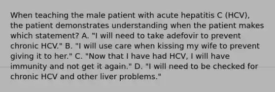 When teaching the male patient with acute hepatitis C (HCV), the patient demonstrates understanding when the patient makes which statement? A. "I will need to take adefovir to prevent chronic HCV." B. "I will use care when kissing my wife to prevent giving it to her." C. "Now that I have had HCV, I will have immunity and not get it again." D. "I will need to be checked for chronic HCV and other liver problems."