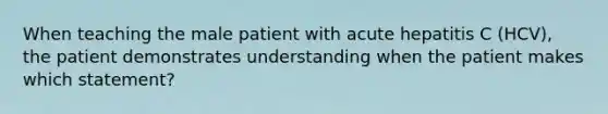 When teaching the male patient with acute hepatitis C (HCV), the patient demonstrates understanding when the patient makes which statement?