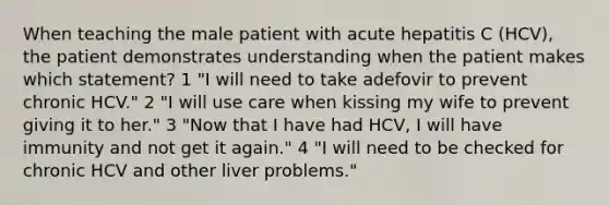 When teaching the male patient with acute hepatitis C (HCV), the patient demonstrates understanding when the patient makes which statement? 1 "I will need to take adefovir to prevent chronic HCV." 2 "I will use care when kissing my wife to prevent giving it to her." 3 "Now that I have had HCV, I will have immunity and not get it again." 4 "I will need to be checked for chronic HCV and other liver problems."