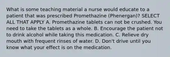 What is some teaching material a nurse would educate to a patient that was prescribed Promethazine (Phenergan)? SELECT ALL THAT APPLY A. Promethazine tablets can not be crushed. You need to take the tablets as a whole. B. Encourage the patient not to drink alcohol while taking this medication. C. Relieve dry mouth with frequent rinses of water. D. Don't drive until you know what your effect is on the medication.