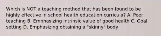 Which is NOT a teaching method that has been found to be highly effective in school health education curricula? A. Peer teaching B. Emphasizing intrinsic value of good health C. Goal setting D. Emphasizing obtaining a "skinny" body