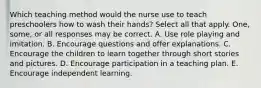 Which teaching method would the nurse use to teach preschoolers how to wash their hands? Select all that apply. One, some, or all responses may be correct. A. Use role playing and imitation. B. Encourage questions and offer explanations. C. Encourage the children to learn together through short stories and pictures. D. Encourage participation in a teaching plan. E. Encourage independent learning.