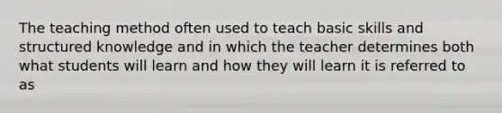 The teaching method often used to teach basic skills and structured knowledge and in which the teacher determines both what students will learn and how they will learn it is referred to as