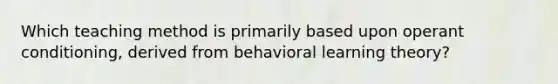 Which teaching method is primarily based upon operant conditioning, derived from behavioral learning theory?