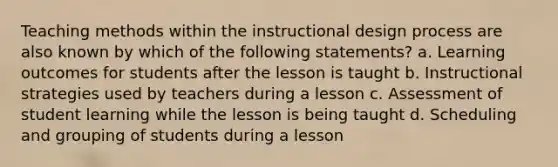 Teaching methods within the instructional design process are also known by which of the following statements? a. Learning outcomes for students after the lesson is taught b. Instructional strategies used by teachers during a lesson c. Assessment of student learning while the lesson is being taught d. Scheduling and grouping of students during a lesson