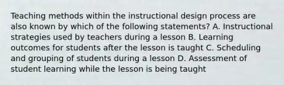 Teaching methods within the instructional design process are also known by which of the following statements? A. Instructional strategies used by teachers during a lesson B. Learning outcomes for students after the lesson is taught C. Scheduling and grouping of students during a lesson D. Assessment of student learning while the lesson is being taught