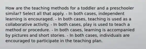 How are the teaching methods for a toddler and a preschooler similar? Select all that apply. - In both cases, independent learning is encouraged. - In both cases, teaching is used as a collaborative activity. - In both cases, play is used to teach a method or procedure. - In both cases, learning is accompanied by pictures and short stories. - In both cases, individuals are encouraged to participate in the teaching plan.