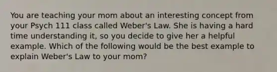 You are teaching your mom about an interesting concept from your Psych 111 class called Weber's Law. She is having a hard time understanding it, so you decide to give her a helpful example. Which of the following would be the best example to explain Weber's Law to your mom?