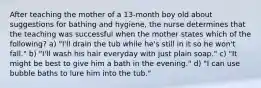 After teaching the mother of a 13-month boy old about suggestions for bathing and hygiene, the nurse determines that the teaching was successful when the mother states which of the following? a) "I'll drain the tub while he's still in it so he won't fall." b) "I'll wash his hair everyday with just plain soap." c) "It might be best to give him a bath in the evening." d) "I can use bubble baths to lure him into the tub."