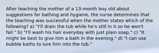 After teaching the mother of a 13-month boy old about suggestions for bathing and hygiene, the nurse determines that the teaching was successful when the mother states which of the following? a) "I'll drain the tub while he's still in it so he won't fall." b) "I'll wash his hair everyday with just plain soap." c) "It might be best to give him a bath in the evening." d) "I can use bubble baths to lure him into the tub."