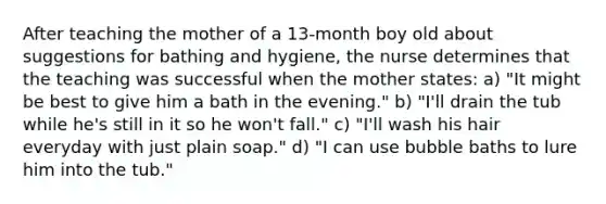 After teaching the mother of a 13-month boy old about suggestions for bathing and hygiene, the nurse determines that the teaching was successful when the mother states: a) "It might be best to give him a bath in the evening." b) "I'll drain the tub while he's still in it so he won't fall." c) "I'll wash his hair everyday with just plain soap." d) "I can use bubble baths to lure him into the tub."