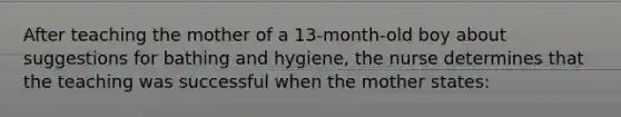 After teaching the mother of a 13-month-old boy about suggestions for bathing and hygiene, the nurse determines that the teaching was successful when the mother states: