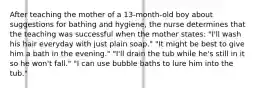 After teaching the mother of a 13-month-old boy about suggestions for bathing and hygiene, the nurse determines that the teaching was successful when the mother states: "I'll wash his hair everyday with just plain soap." "It might be best to give him a bath in the evening." "I'll drain the tub while he's still in it so he won't fall." "I can use bubble baths to lure him into the tub."