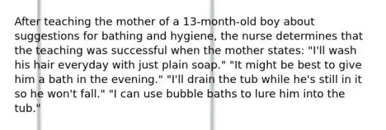 After teaching the mother of a 13-month-old boy about suggestions for bathing and hygiene, the nurse determines that the teaching was successful when the mother states: "I'll wash his hair everyday with just plain soap." "It might be best to give him a bath in the evening." "I'll drain the tub while he's still in it so he won't fall." "I can use bubble baths to lure him into the tub."