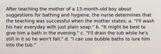 After teaching the mother of a 13-month-old boy about suggestions for bathing and hygiene, the nurse determines that the teaching was successful when the mother states: a. "I'll wash his hair everyday with just plain soap." b. "It might be best to give him a bath in the evening." c. "I'll drain the tub while he's still in it so he won't fall." d. "I can use bubble baths to lure him into the tub."