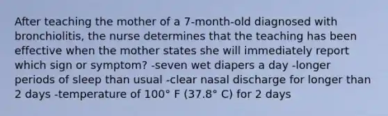 After teaching the mother of a 7-month-old diagnosed with bronchiolitis, the nurse determines that the teaching has been effective when the mother states she will immediately report which sign or symptom? -seven wet diapers a day -longer periods of sleep than usual -clear nasal discharge for longer than 2 days -temperature of 100° F (37.8° C) for 2 days