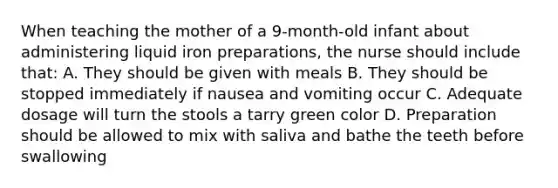 When teaching the mother of a 9-month-old infant about administering liquid iron preparations, the nurse should include that: A. They should be given with meals B. They should be stopped immediately if nausea and vomiting occur C. Adequate dosage will turn the stools a tarry green color D. Preparation should be allowed to mix with saliva and bathe the teeth before swallowing