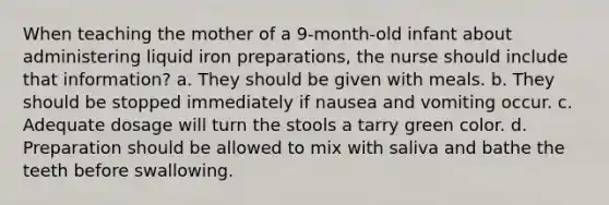 When teaching the mother of a 9-month-old infant about administering liquid iron preparations, the nurse should include that information? a. They should be given with meals. b. They should be stopped immediately if nausea and vomiting occur. c. Adequate dosage will turn the stools a tarry green color. d. Preparation should be allowed to mix with saliva and bathe the teeth before swallowing.