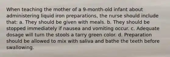 When teaching the mother of a 9-month-old infant about administering liquid iron preparations, the nurse should include that: a. They should be given with meals. b. They should be stopped immediately if nausea and vomiting occur. c. Adequate dosage will turn the stools a tarry green color. d. Preparation should be allowed to mix with saliva and bathe the teeth before swallowing.