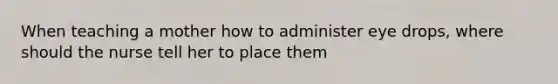 When teaching a mother how to administer eye drops, where should the nurse tell her to place them