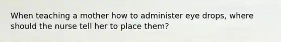 When teaching a mother how to administer eye drops, where should the nurse tell her to place them?