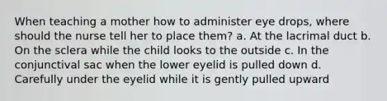 When teaching a mother how to administer eye drops, where should the nurse tell her to place them? a. At the lacrimal duct b. On the sclera while the child looks to the outside c. In the conjunctival sac when the lower eyelid is pulled down d. Carefully under the eyelid while it is gently pulled upward