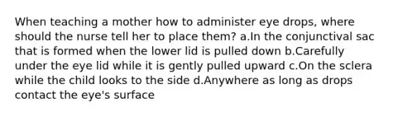 When teaching a mother how to administer eye drops, where should the nurse tell her to place them? a.In the conjunctival sac that is formed when the lower lid is pulled down b.Carefully under the eye lid while it is gently pulled upward c.On the sclera while the child looks to the side d.Anywhere as long as drops contact the eye's surface