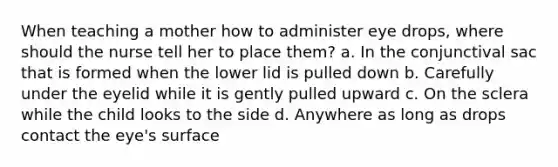 When teaching a mother how to administer eye drops, where should the nurse tell her to place them? a. In the conjunctival sac that is formed when the lower lid is pulled down b. Carefully under the eyelid while it is gently pulled upward c. On the sclera while the child looks to the side d. Anywhere as long as drops contact the eye's surface