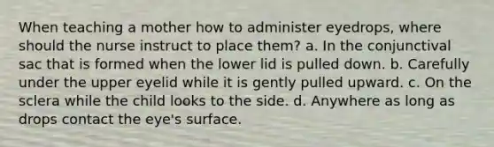 When teaching a mother how to administer eyedrops, where should the nurse instruct to place them? a. In the conjunctival sac that is formed when the lower lid is pulled down. b. Carefully under the upper eyelid while it is gently pulled upward. c. On the sclera while the child looks to the side. d. Anywhere as long as drops contact the eye's surface.