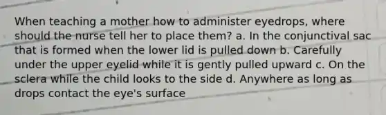 When teaching a mother how to administer eyedrops, where should the nurse tell her to place them? a. In the conjunctival sac that is formed when the lower lid is pulled down b. Carefully under the upper eyelid while it is gently pulled upward c. On the sclera while the child looks to the side d. Anywhere as long as drops contact the eye's surface