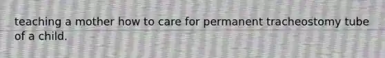 teaching a mother how to care for permanent tracheostomy tube of a child.