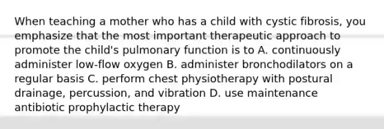 When teaching a mother who has a child with cystic fibrosis, you emphasize that the most important therapeutic approach to promote the child's pulmonary function is to A. continuously administer low-flow oxygen B. administer bronchodilators on a regular basis C. perform chest physiotherapy with postural drainage, percussion, and vibration D. use maintenance antibiotic prophylactic therapy