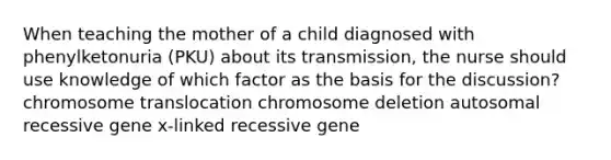 When teaching the mother of a child diagnosed with phenylketonuria (PKU) about its transmission, the nurse should use knowledge of which factor as the basis for the discussion? chromosome translocation chromosome deletion autosomal recessive gene x-linked recessive gene