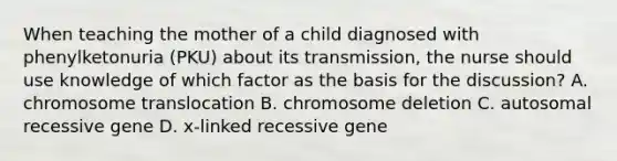 When teaching the mother of a child diagnosed with phenylketonuria (PKU) about its transmission, the nurse should use knowledge of which factor as the basis for the discussion? A. chromosome translocation B. chromosome deletion C. autosomal recessive gene D. x-linked recessive gene