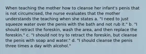 When teaching the mother how to cleanse her infant's penis that is not circumcised, the nurse evaluates that the mother understands the teaching when she states a. "I need to just squeeze water over the penis with the bath and not rub it." b. "I should retract the foreskin, wash the area, and then replace the foreskin." c. "I should not try to retract the foreskin, but cleanse the penis with soap and water." d. "I should cleanse the penis three times a day with alcohol."