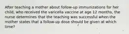 After teaching a mother about follow-up immunizations for her child, who received the varicella vaccine at age 12 months, the nurse determines that the teaching was successful when the mother states that a follow-up dose should be given at which time?