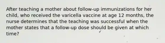 After teaching a mother about follow-up immunizations for her child, who received the varicella vaccine at age 12 months, the nurse determines that the teaching was successful when the mother states that a follow-up dose should be given at which time?