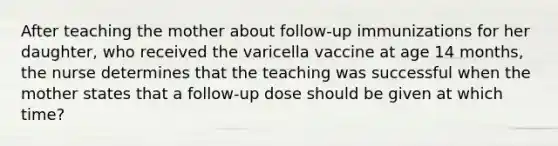 After teaching the mother about follow-up immunizations for her daughter, who received the varicella vaccine at age 14 months, the nurse determines that the teaching was successful when the mother states that a follow-up dose should be given at which time?