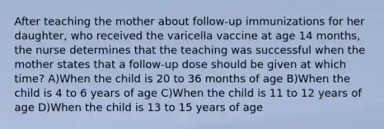 After teaching the mother about follow-up immunizations for her daughter, who received the varicella vaccine at age 14 months, the nurse determines that the teaching was successful when the mother states that a follow-up dose should be given at which time? A)When the child is 20 to 36 months of age B)When the child is 4 to 6 years of age C)When the child is 11 to 12 years of age D)When the child is 13 to 15 years of age