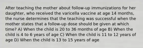 After teaching the mother about follow-up immunizations for her daughter, who received the varicella vaccine at age 14 months, the nurse determines that the teaching was successful when the mother states that a follow-up dose should be given at which time? A) When the child is 20 to 36 months of age B) When the child is 4 to 6 years of age C) When the child is 11 to 12 years of age D) When the child is 13 to 15 years of age