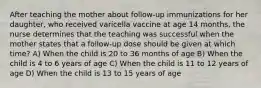 After teaching the mother about follow-up immunizations for her daughter, who received varicella vaccine at age 14 months, the nurse determines that the teaching was successful when the mother states that a follow-up dose should be given at which time? A) When the child is 20 to 36 months of age B) When the child is 4 to 6 years of age C) When the child is 11 to 12 years of age D) When the child is 13 to 15 years of age